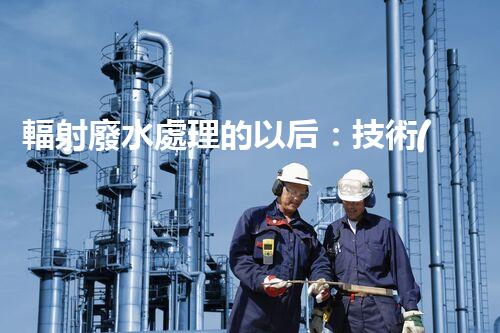 輻射廢水處理的以后：技術(shù)突破與環(huán)境保護？